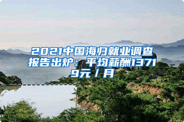 2021中国海归就业调查报告出炉：平均薪酬13719元／月