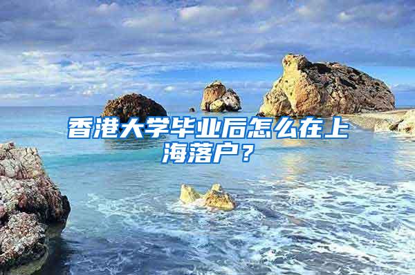 香港大学毕业后怎么在上海落户？