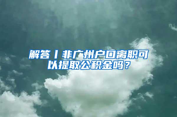 解答丨非广州户口离职可以提取公积金吗？