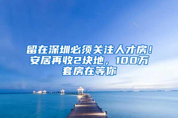 留在深圳必须关注人才房！安居再收2块地，100万套房在等你