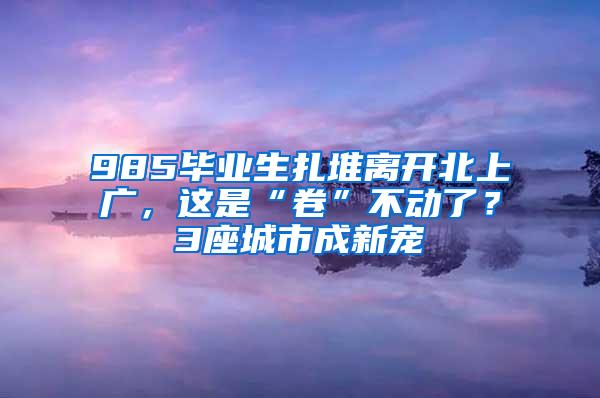 985毕业生扎堆离开北上广，这是“卷”不动了？3座城市成新宠