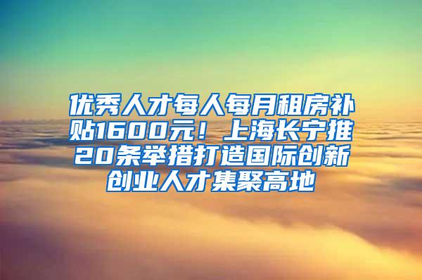 优秀人才每人每月租房补贴1600元！上海长宁推20条举措打造国际创新创业人才集聚高地