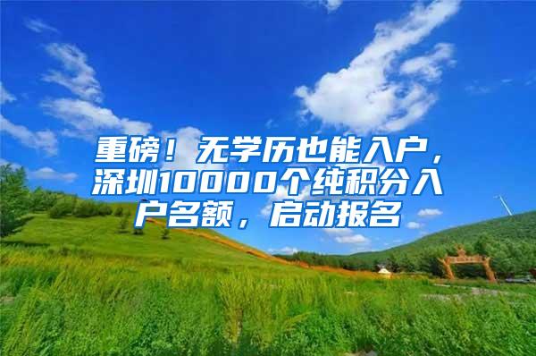 重磅！无学历也能入户，深圳10000个纯积分入户名额，启动报名