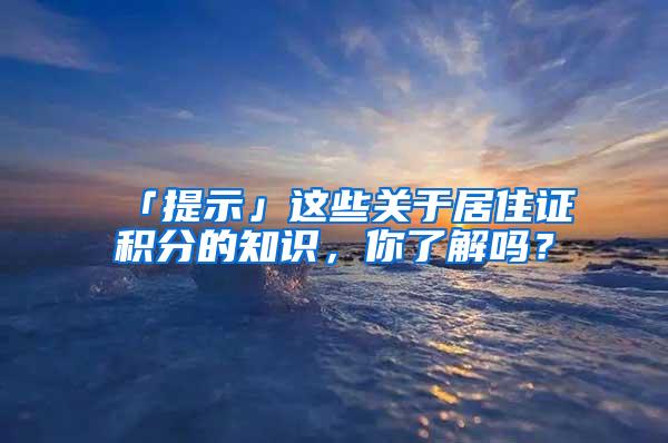 「提示」这些关于居住证积分的知识，你了解吗？