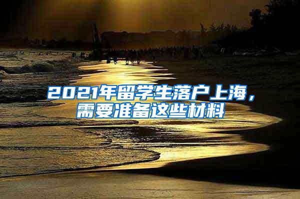 2021年留学生落户上海，需要准备这些材料