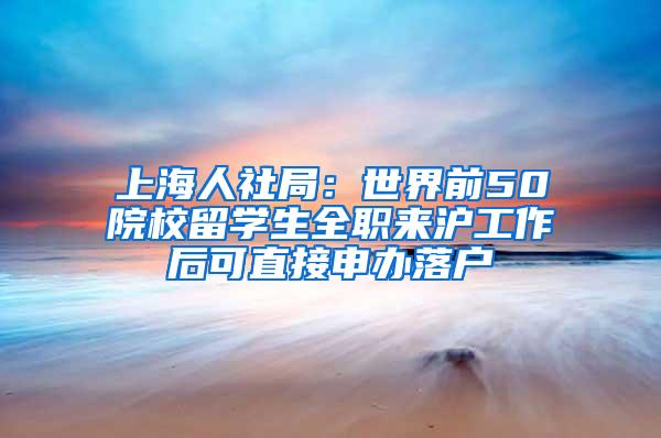 上海人社局：世界前50院校留学生全职来沪工作后可直接申办落户