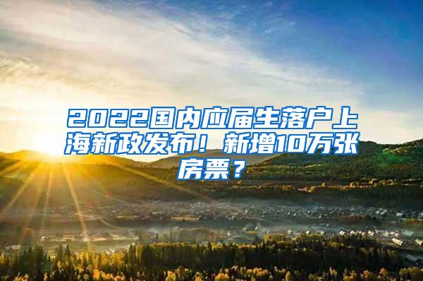 2022国内应届生落户上海新政发布！新增10万张房票？