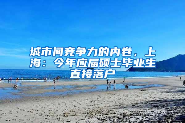 城市间竞争力的内卷，上海：今年应届硕士毕业生直接落户