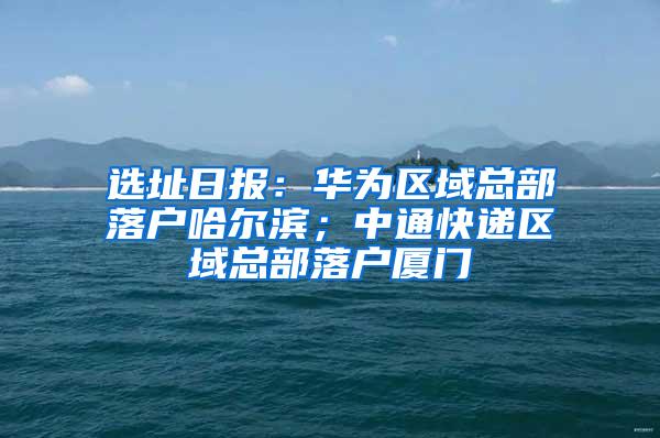 选址日报：华为区域总部落户哈尔滨；中通快递区域总部落户厦门