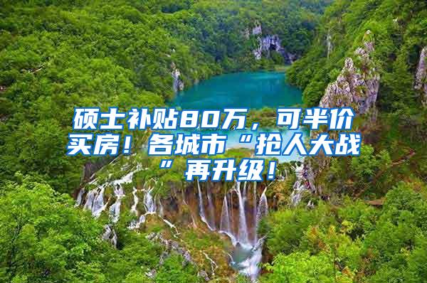 硕士补贴80万，可半价买房！各城市“抢人大战”再升级！