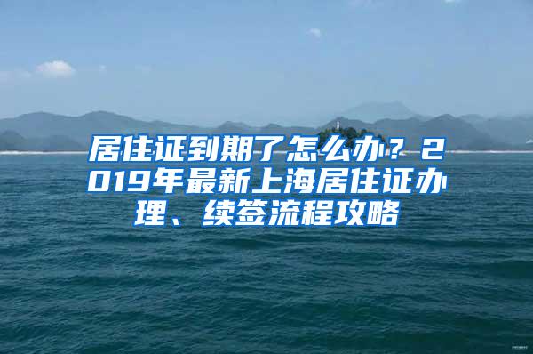 居住证到期了怎么办？2019年最新上海居住证办理、续签流程攻略