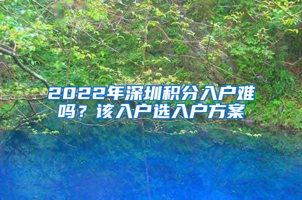 2022年深圳积分入户难吗？该入户选入户方案