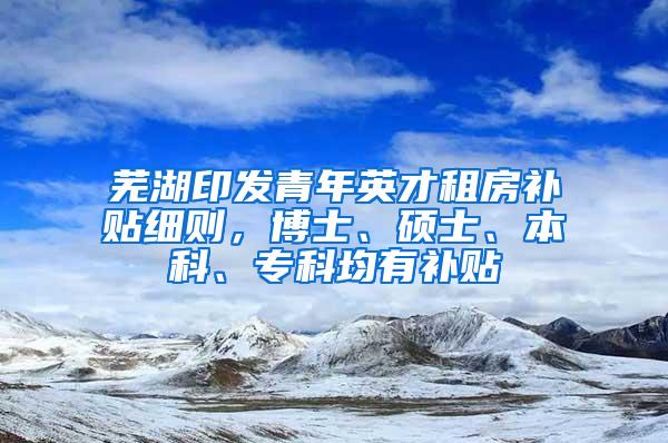 芜湖印发青年英才租房补贴细则，博士、硕士、本科、专科均有补贴