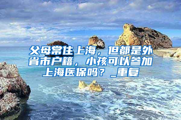 父母常住上海，但都是外省市户籍，小孩可以参加上海医保吗？_重复