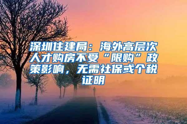 深圳住建局：海外高层次人才购房不受“限购”政策影响，无需社保或个税证明