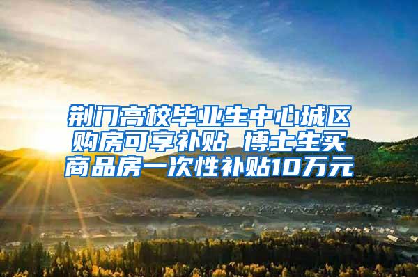 荆门高校毕业生中心城区购房可享补贴 博士生买商品房一次性补贴10万元