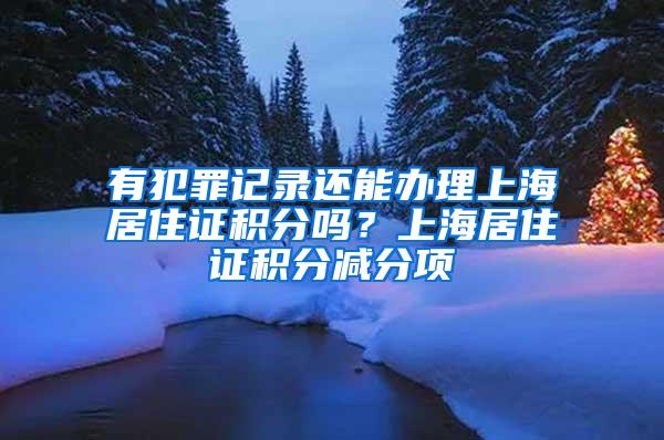 有犯罪记录还能办理上海居住证积分吗？上海居住证积分减分项