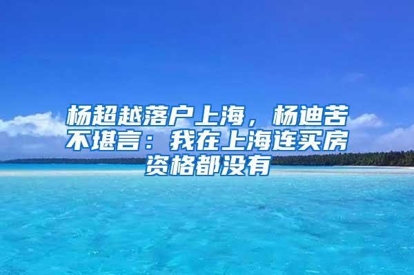 杨超越落户上海，杨迪苦不堪言：我在上海连买房资格都没有