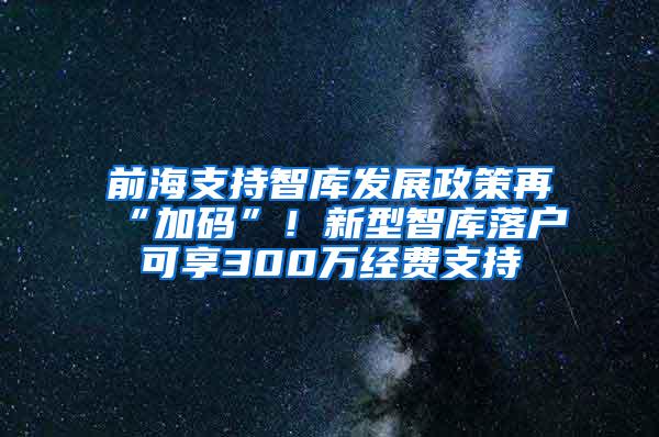 前海支持智库发展政策再“加码”！新型智库落户可享300万经费支持