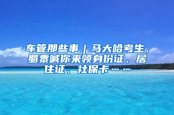 车管那些事｜马大哈考生，蜀黍喊你来领身份证、居住证、社保卡……