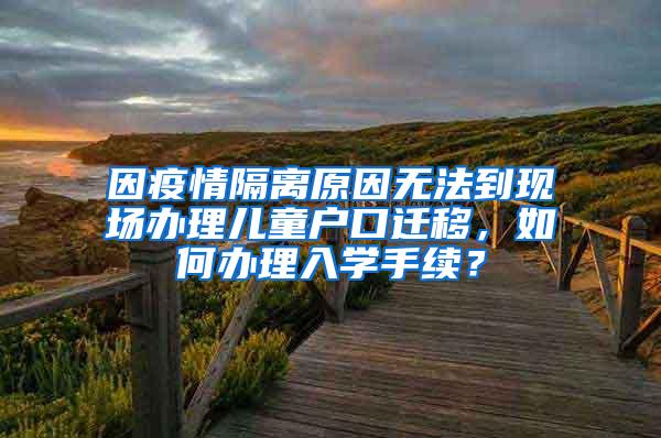 因疫情隔离原因无法到现场办理儿童户口迁移，如何办理入学手续？