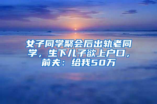 女子同学聚会后出轨老同学，生下儿子欲上户口，前夫：给我50万