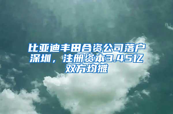 比亚迪丰田合资公司落户深圳，注册资本3.45亿双方均摊