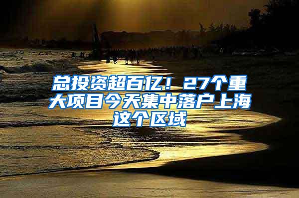 总投资超百亿！27个重大项目今天集中落户上海这个区域