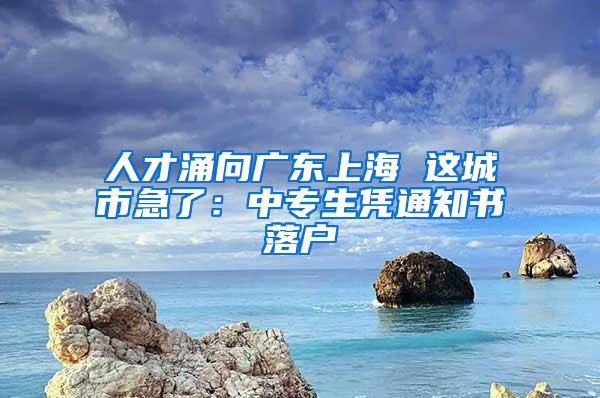 人才涌向广东上海 这城市急了：中专生凭通知书落户