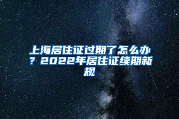 上海居住证过期了怎么办？2022年居住证续期新规