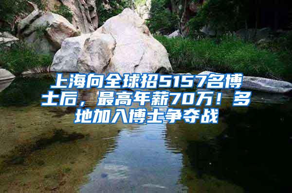 上海向全球招5157名博士后，最高年薪70万！多地加入博士争夺战