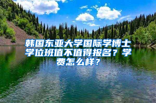 韩国东亚大学国际学博士学位班值不值得报名？学费怎么样？