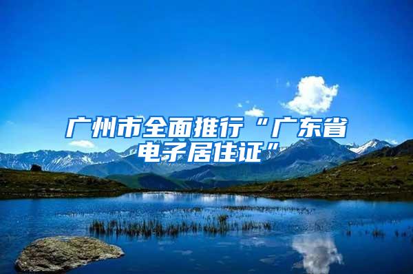 广州市全面推行“广东省电子居住证”