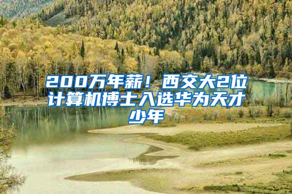 200万年薪！西交大2位计算机博士入选华为天才少年