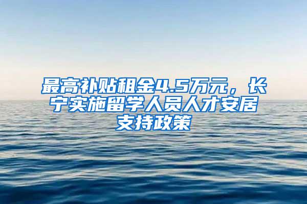 最高补贴租金4.5万元，长宁实施留学人员人才安居支持政策