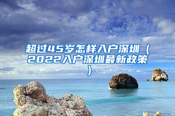 超过45岁怎样入户深圳（2022入户深圳最新政策）