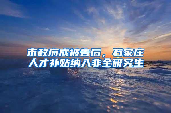 市政府成被告后，石家庄人才补贴纳入非全研究生