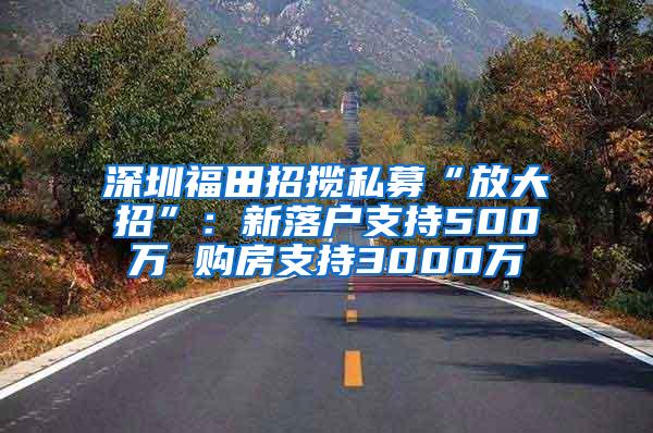 深圳福田招揽私募“放大招”：新落户支持500万 购房支持3000万