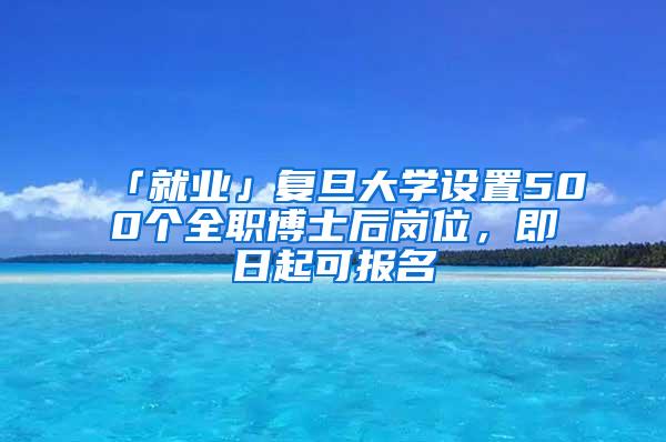 「就业」复旦大学设置500个全职博士后岗位，即日起可报名