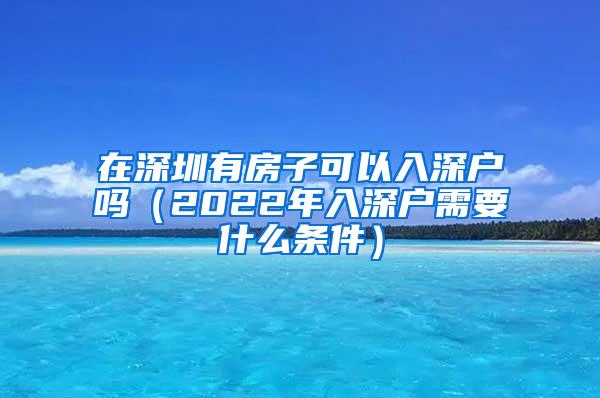 在深圳有房子可以入深户吗（2022年入深户需要什么条件）