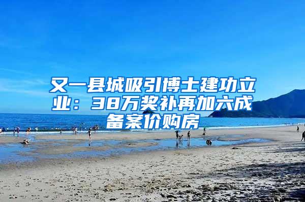 又一县城吸引博士建功立业：38万奖补再加六成备案价购房