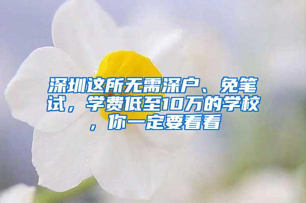 深圳这所无需深户、免笔试，学费低至10万的学校，你一定要看看