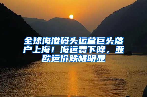 全球海港码头运营巨头落户上海！海运费下降，亚欧运价跌幅明显