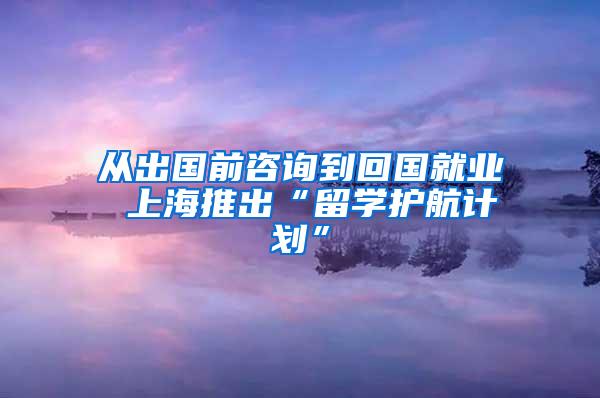 从出国前咨询到回国就业 上海推出“留学护航计划”