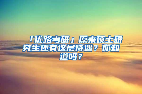 「优路考研」原来硕士研究生还有这层待遇？你知道吗？