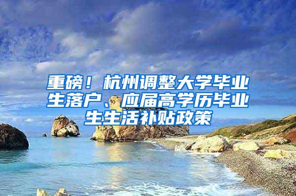 重磅！杭州调整大学毕业生落户、应届高学历毕业生生活补贴政策