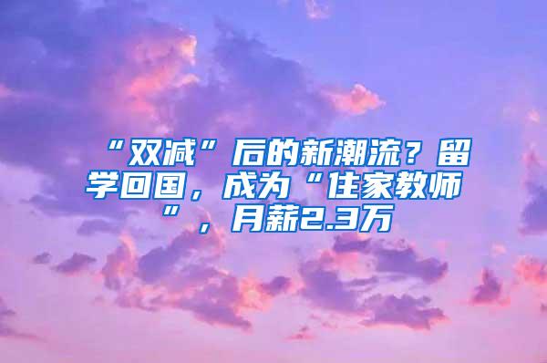 “双减”后的新潮流？留学回国，成为“住家教师”，月薪2.3万