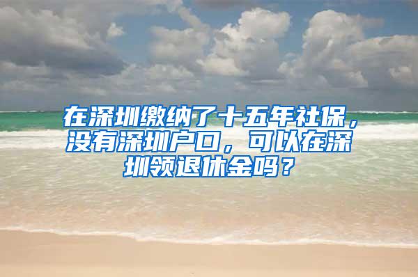 在深圳缴纳了十五年社保，没有深圳户口，可以在深圳领退休金吗？