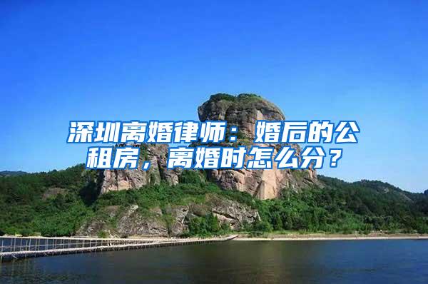 深圳离婚律师：婚后的公租房，离婚时怎么分？