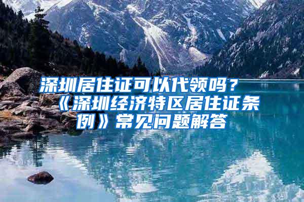 深圳居住证可以代领吗？《深圳经济特区居住证条例》常见问题解答